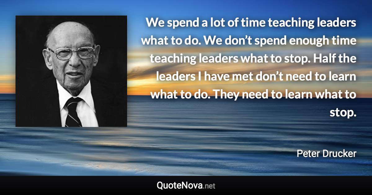 We spend a lot of time teaching leaders what to do. We don’t spend enough time teaching leaders what to stop. Half the leaders I have met don’t need to learn what to do. They need to learn what to stop. - Peter Drucker quote