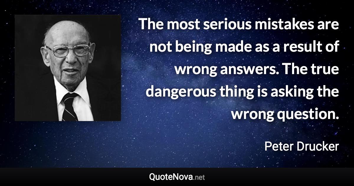 The most serious mistakes are not being made as a result of wrong answers. The true dangerous thing is asking the wrong question. - Peter Drucker quote