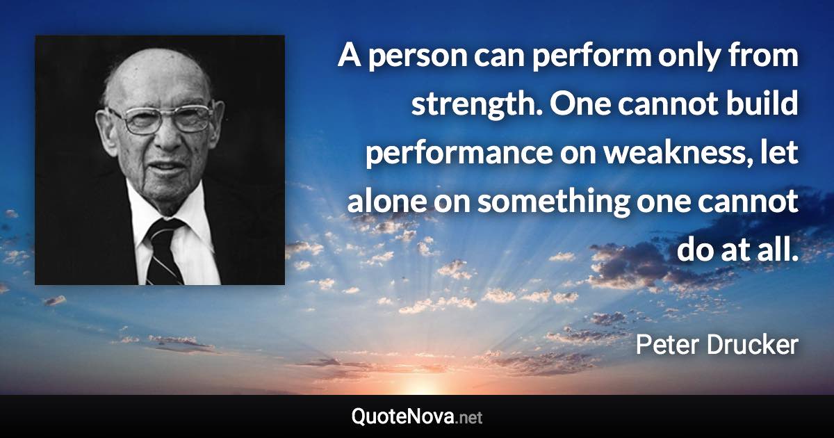 A person can perform only from strength. One cannot build performance on weakness, let alone on something one cannot do at all. - Peter Drucker quote