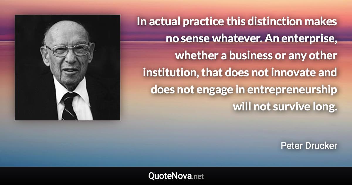 In actual practice this distinction makes no sense whatever. An enterprise, whether a business or any other institution, that does not innovate and does not engage in entrepreneurship will not survive long. - Peter Drucker quote