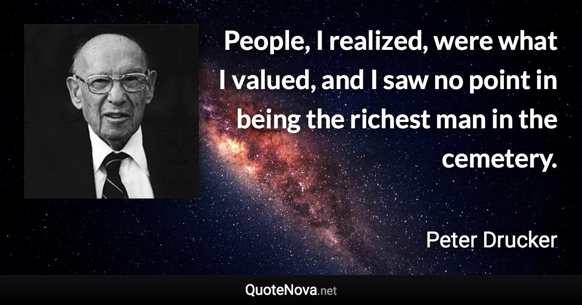 People, I realized, were what I valued, and I saw no point in being the richest man in the cemetery. - Peter Drucker quote