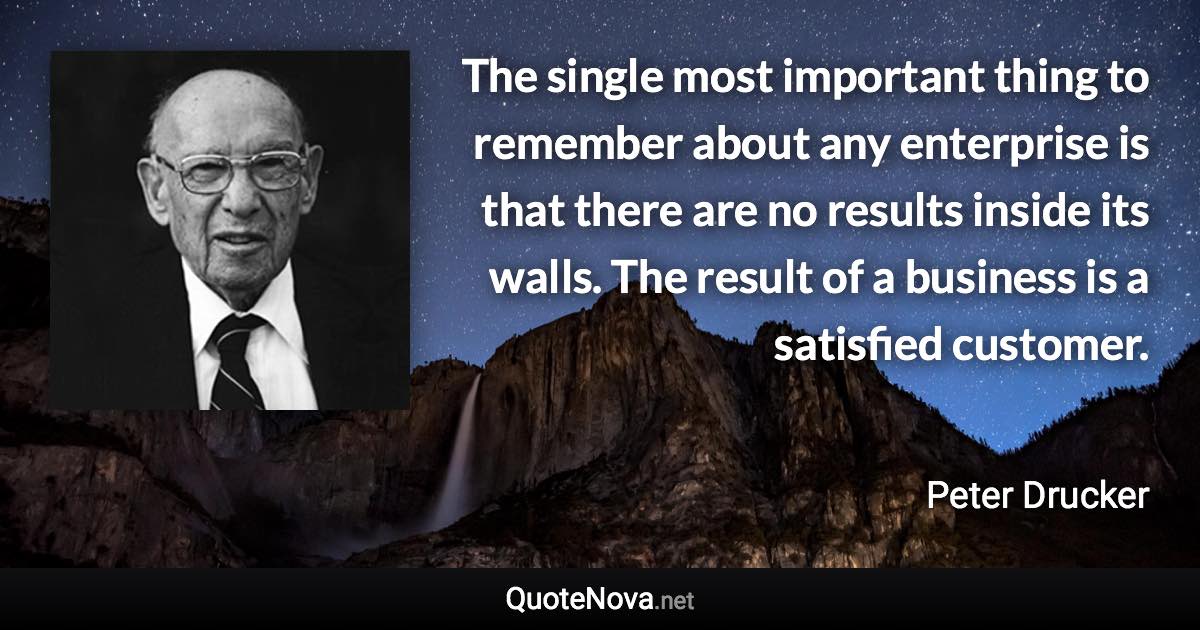 The single most important thing to remember about any enterprise is that there are no results inside its walls. The result of a business is a satisfied customer. - Peter Drucker quote