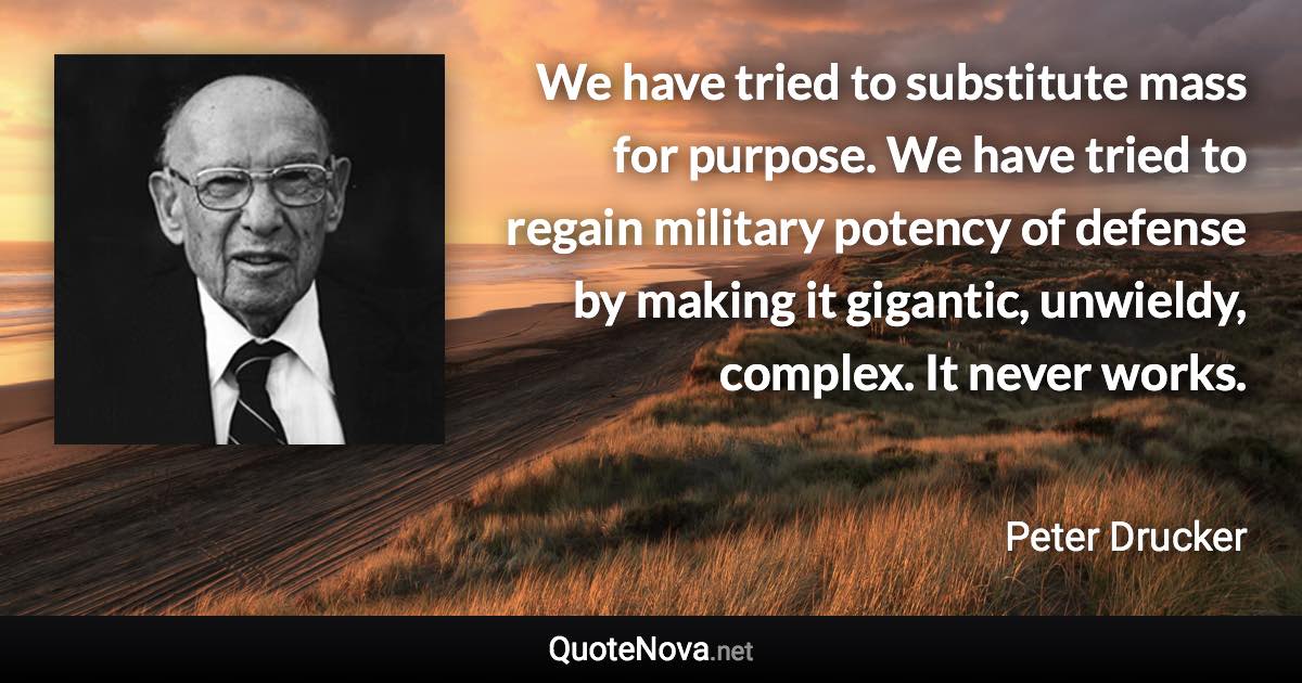 We have tried to substitute mass for purpose. We have tried to regain military potency of defense by making it gigantic, unwieldy, complex. It never works. - Peter Drucker quote