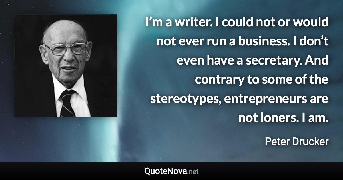 I’m a writer. I could not or would not ever run a business. I don’t even have a secretary. And contrary to some of the stereotypes, entrepreneurs are not loners. I am. - Peter Drucker quote