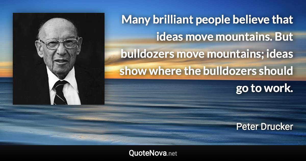 Many brilliant people believe that ideas move mountains. But bulldozers move mountains; ideas show where the bulldozers should go to work. - Peter Drucker quote