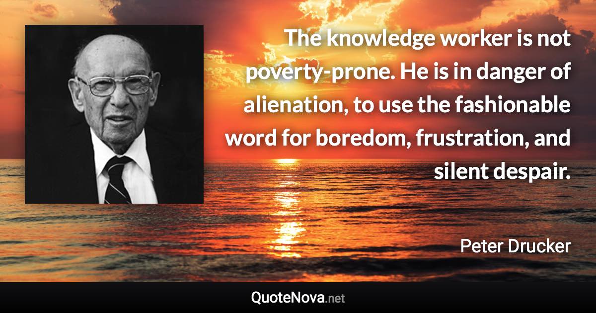 The knowledge worker is not poverty-prone. He is in danger of alienation, to use the fashionable word for boredom, frustration, and silent despair. - Peter Drucker quote