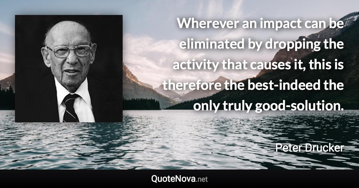 Wherever an impact can be eliminated by dropping the activity that causes it, this is therefore the best-indeed the only truly good-solution. - Peter Drucker quote