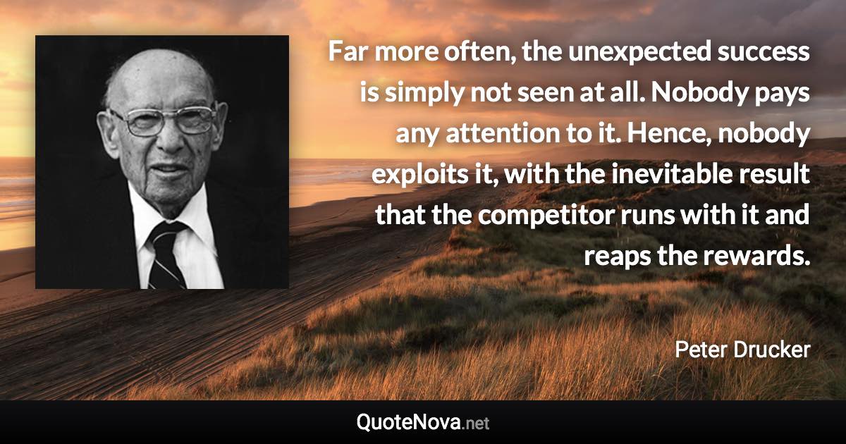 Far more often, the unexpected success is simply not seen at all. Nobody pays any attention to it. Hence, nobody exploits it, with the inevitable result that the competitor runs with it and reaps the rewards. - Peter Drucker quote