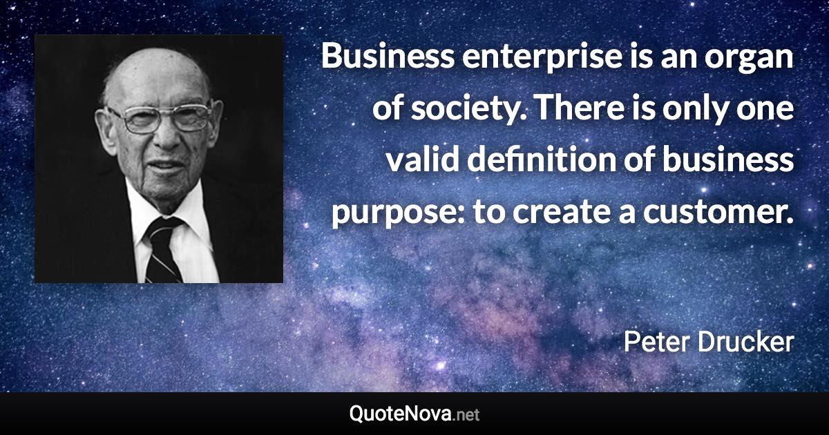 Business enterprise is an organ of society. There is only one valid definition of business purpose: to create a customer. - Peter Drucker quote