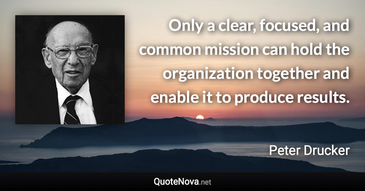 Only a clear, focused, and common mission can hold the organization together and enable it to produce results. - Peter Drucker quote