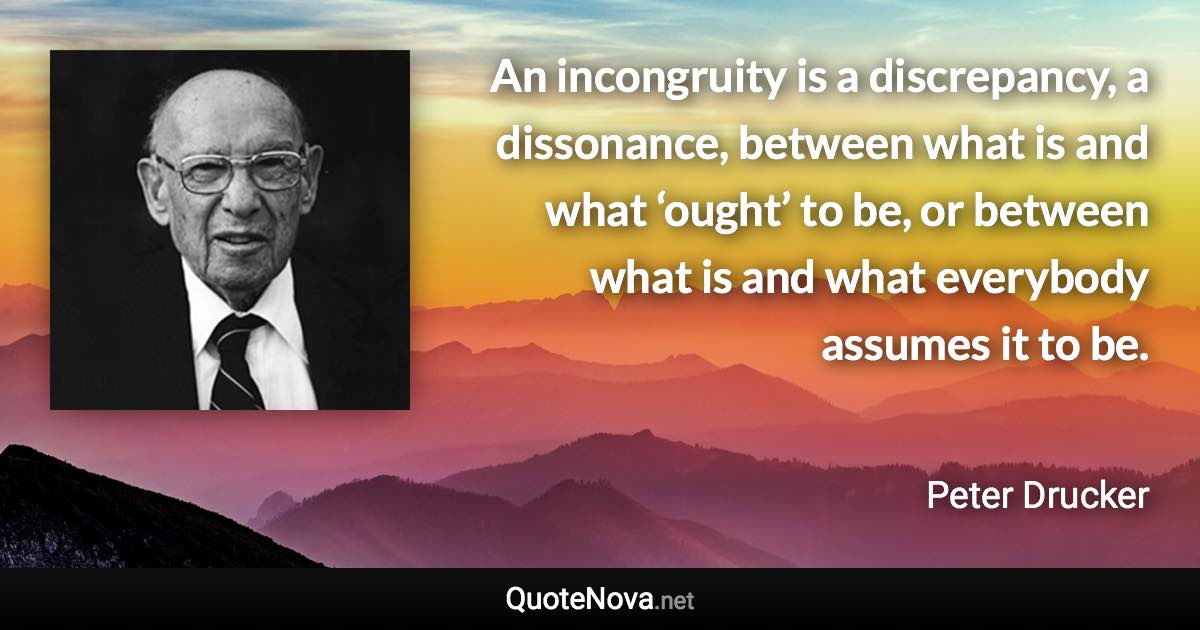 An incongruity is a discrepancy, a dissonance, between what is and what ‘ought’ to be, or between what is and what everybody assumes it to be. - Peter Drucker quote