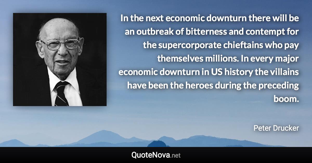 In the next economic downturn there will be an outbreak of bitterness and contempt for the supercorporate chieftains who pay themselves millions. In every major economic downturn in US history the villains have been the heroes during the preceding boom. - Peter Drucker quote