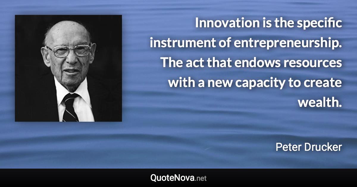 Innovation is the specific instrument of entrepreneurship. The act that endows resources with a new capacity to create wealth. - Peter Drucker quote