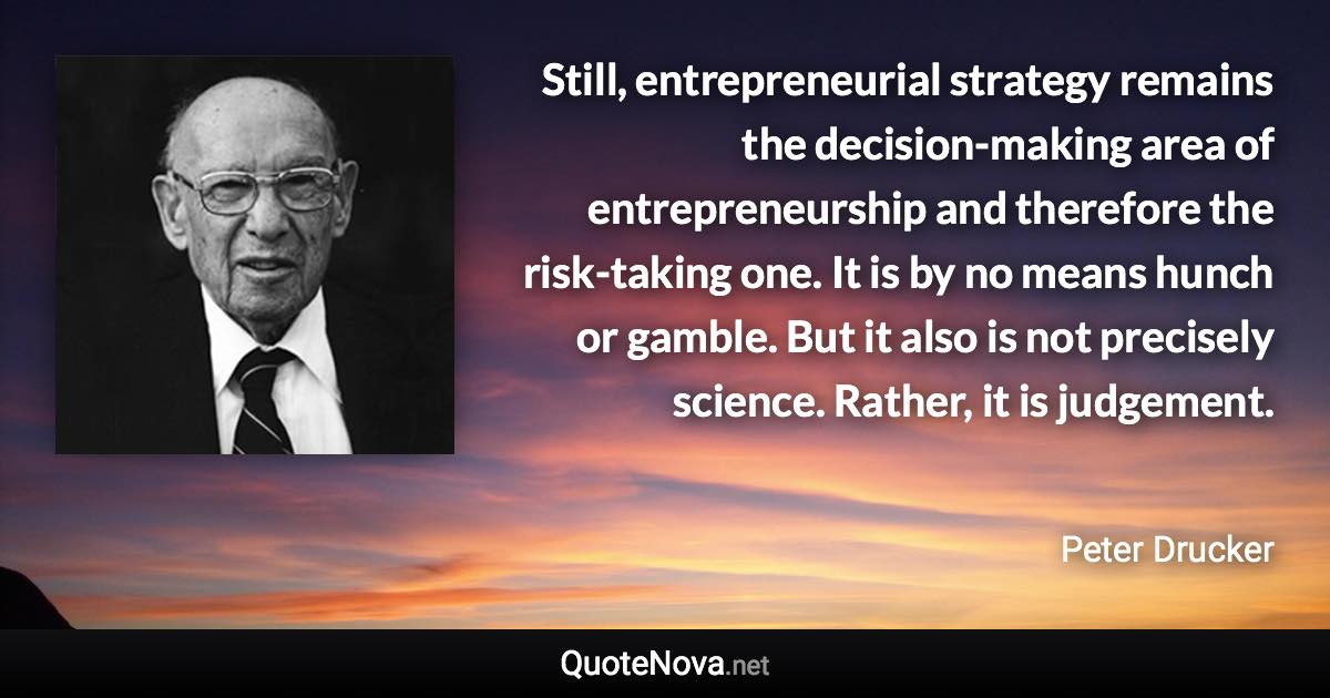 Still, entrepreneurial strategy remains the decision-making area of entrepreneurship and therefore the risk-taking one. It is by no means hunch or gamble. But it also is not precisely science. Rather, it is judgement. - Peter Drucker quote