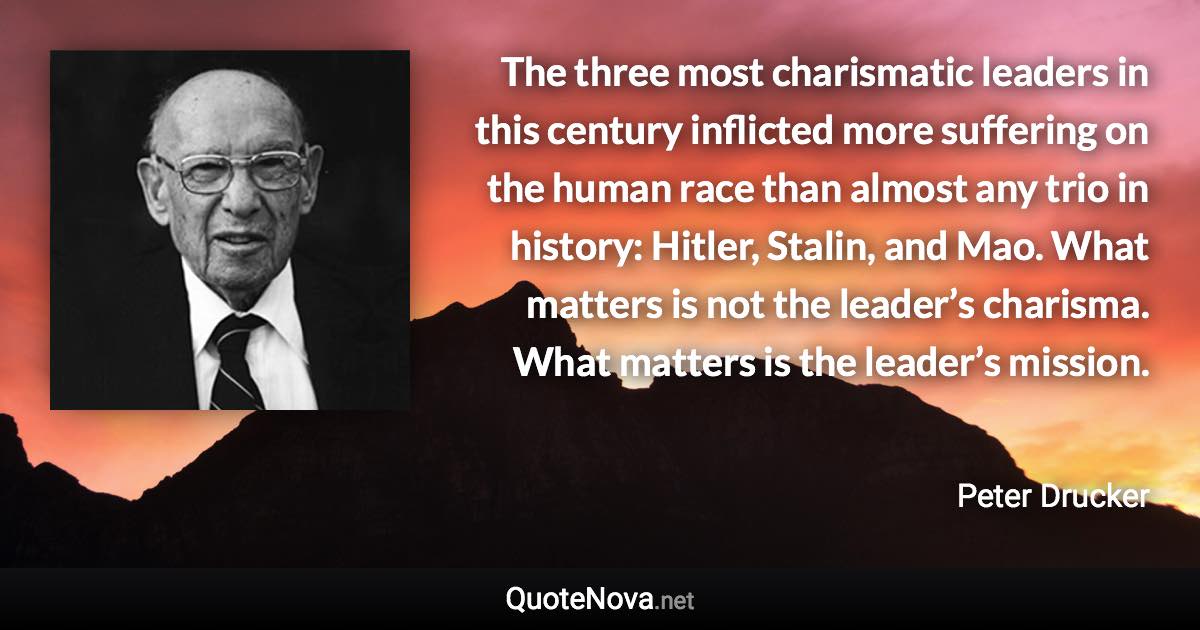 The three most charismatic leaders in this century inflicted more suffering on the human race than almost any trio in history: Hitler, Stalin, and Mao. What matters is not the leader’s charisma. What matters is the leader’s mission. - Peter Drucker quote