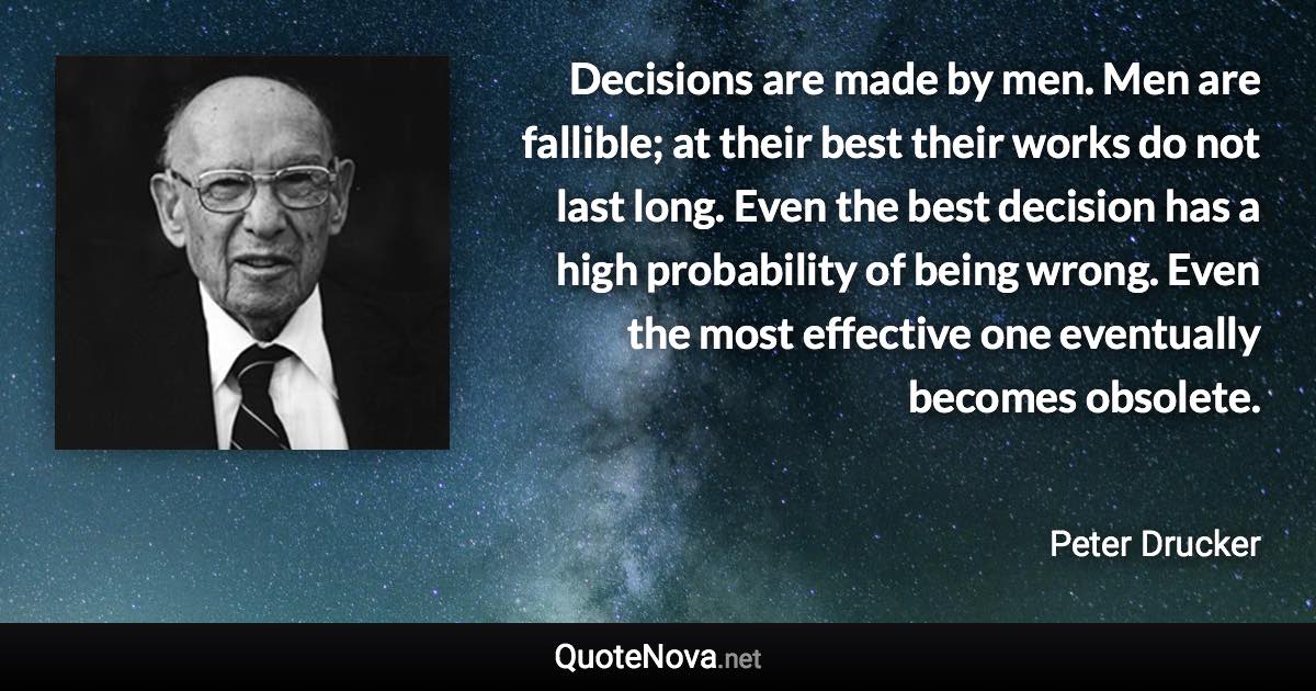 Decisions are made by men. Men are fallible; at their best their works do not last long. Even the best decision has a high probability of being wrong. Even the most effective one eventually becomes obsolete. - Peter Drucker quote