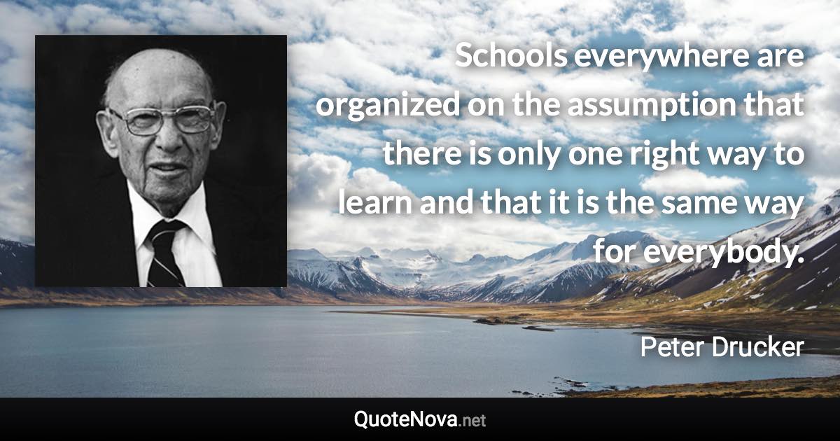 Schools everywhere are organized on the assumption that there is only one right way to learn and that it is the same way for everybody. - Peter Drucker quote