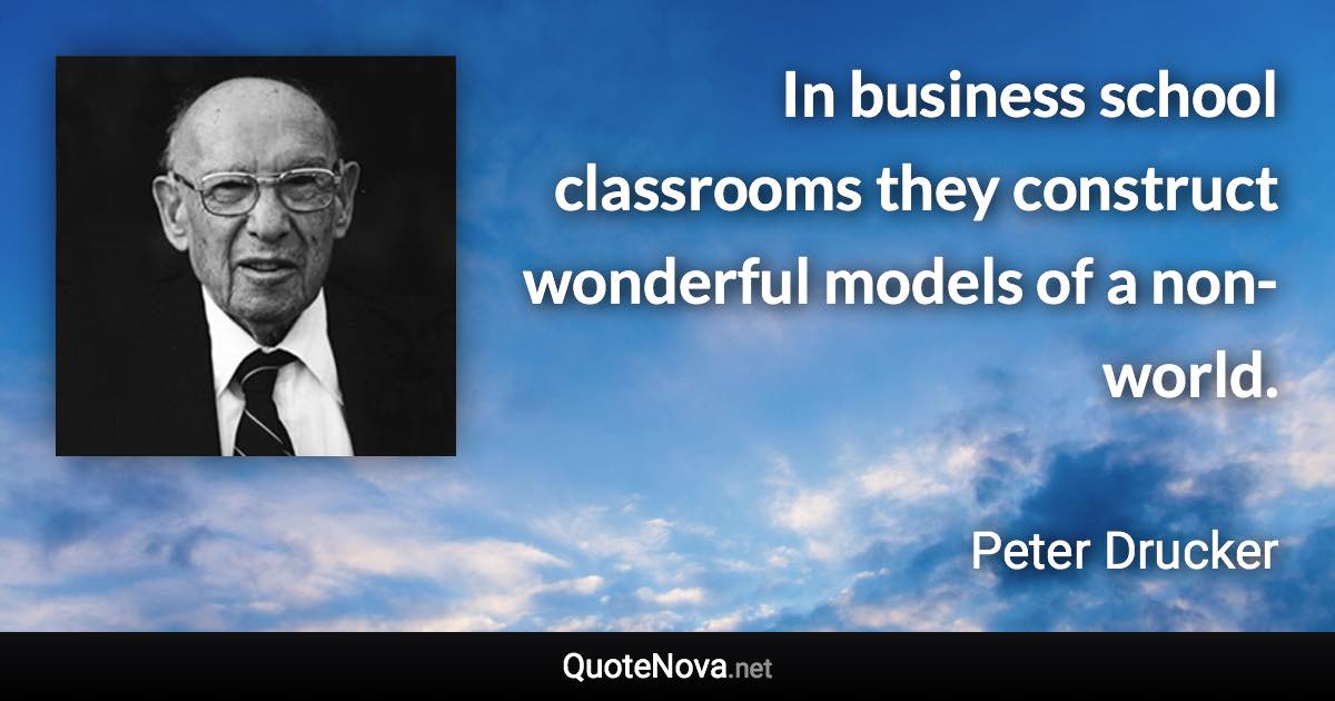 In business school classrooms they construct wonderful models of a non-world. - Peter Drucker quote