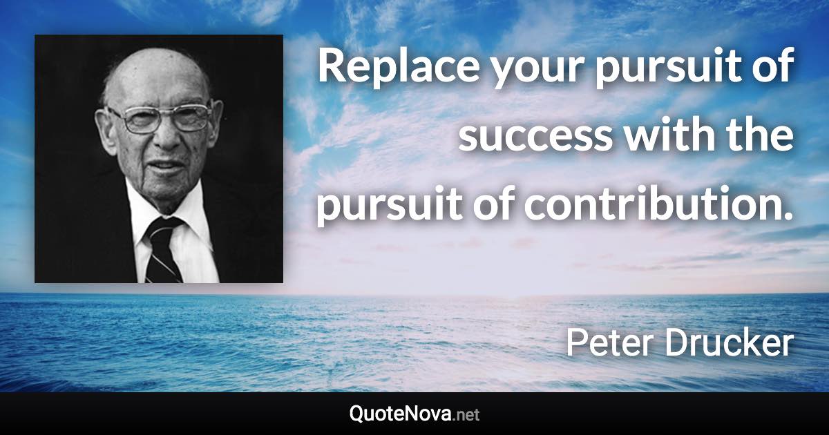 Replace your pursuit of success with the pursuit of contribution. - Peter Drucker quote