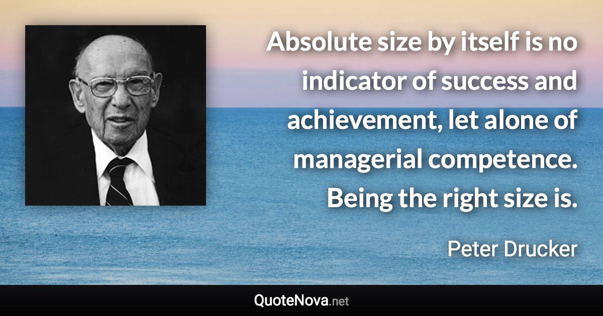 Absolute size by itself is no indicator of success and achievement, let alone of managerial competence. Being the right size is. - Peter Drucker quote