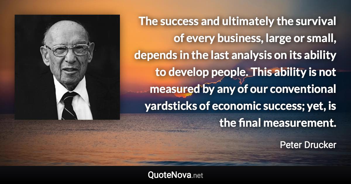 The success and ultimately the survival of every business, large or small, depends in the last analysis on its ability to develop people. This ability is not measured by any of our conventional yardsticks of economic success; yet, is the final measurement. - Peter Drucker quote