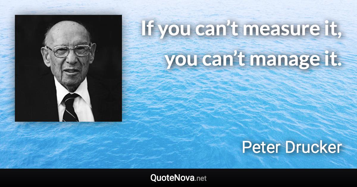 If you can’t measure it, you can’t manage it. - Peter Drucker quote