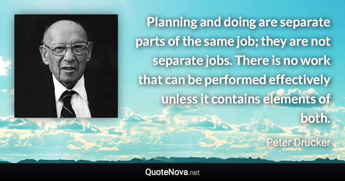 Planning and doing are separate parts of the same job; they are not separate jobs. There is no work that can be performed effectively unless it contains elements of both. - Peter Drucker quote