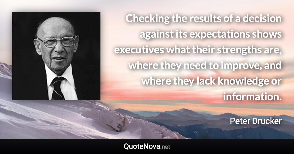 Checking the results of a decision against its expectations shows executives what their strengths are, where they need to improve, and where they lack knowledge or information. - Peter Drucker quote