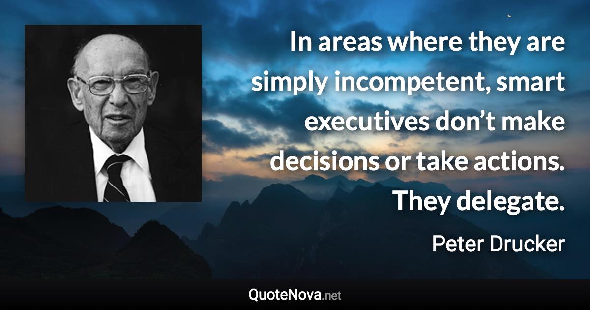 In areas where they are simply incompetent, smart executives don’t make decisions or take actions. They delegate. - Peter Drucker quote