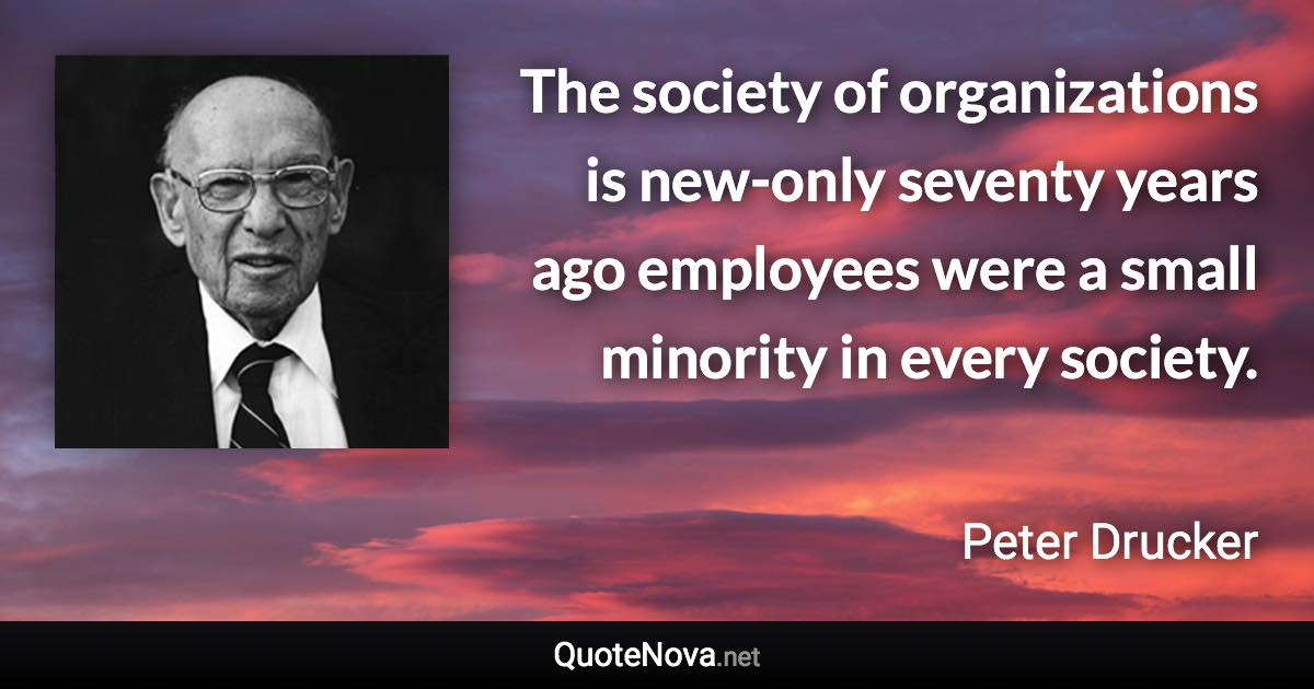 The society of organizations is new-only seventy years ago employees were a small minority in every society. - Peter Drucker quote