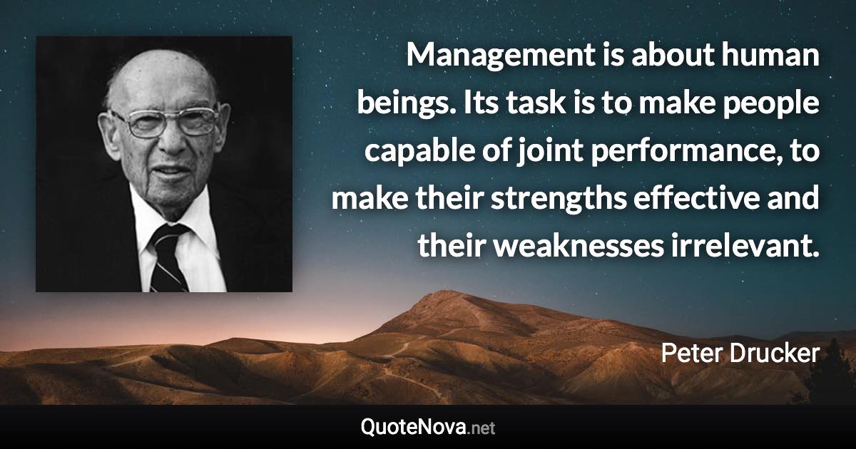 Management is about human beings. Its task is to make people capable of joint performance, to make their strengths effective and their weaknesses irrelevant. - Peter Drucker quote