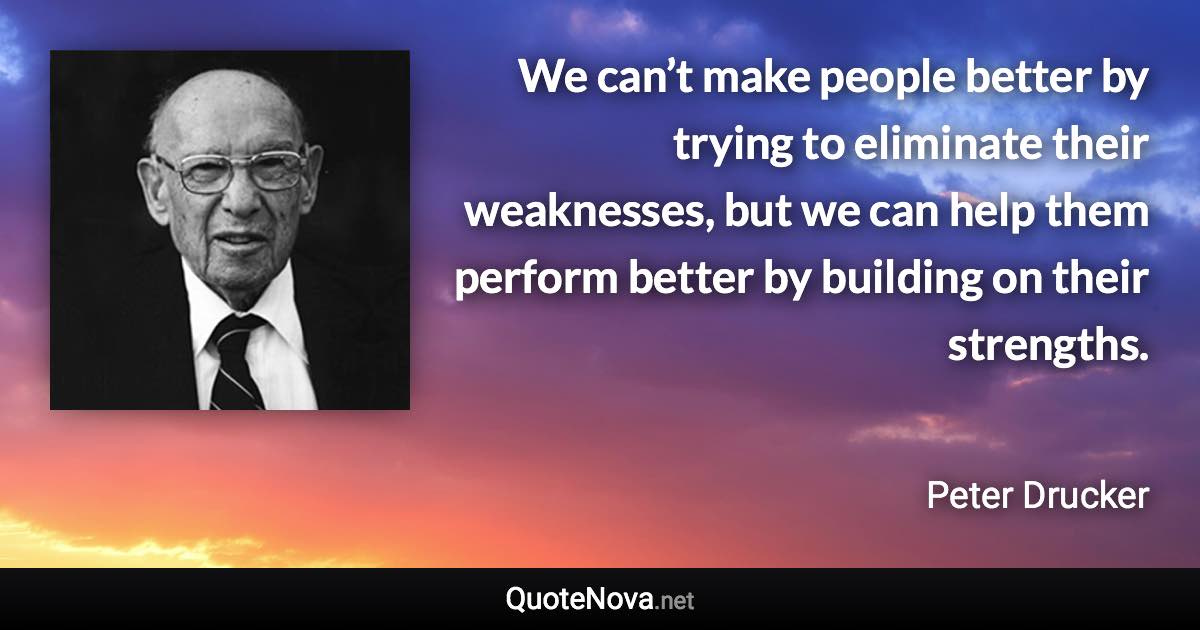 We can’t make people better by trying to eliminate their weaknesses, but we can help them perform better by building on their strengths. - Peter Drucker quote