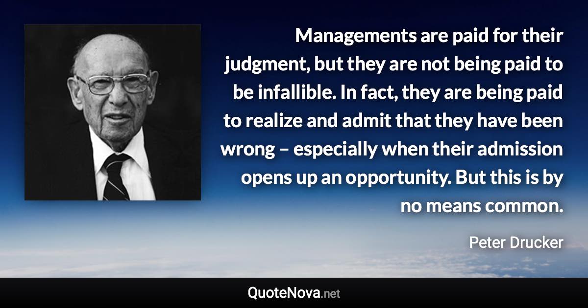 Managements are paid for their judgment, but they are not being paid to be infallible. In fact, they are being paid to realize and admit that they have been wrong – especially when their admission opens up an opportunity. But this is by no means common. - Peter Drucker quote