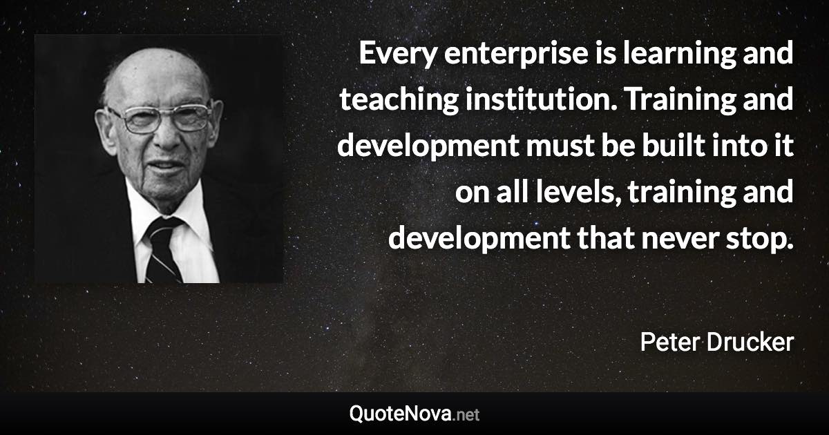 Every enterprise is learning and teaching institution. Training and development must be built into it on all levels, training and development that never stop. - Peter Drucker quote