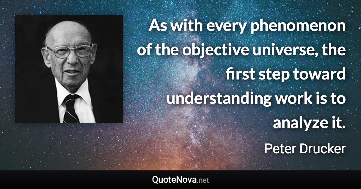 As with every phenomenon of the objective universe, the first step toward understanding work is to analyze it. - Peter Drucker quote