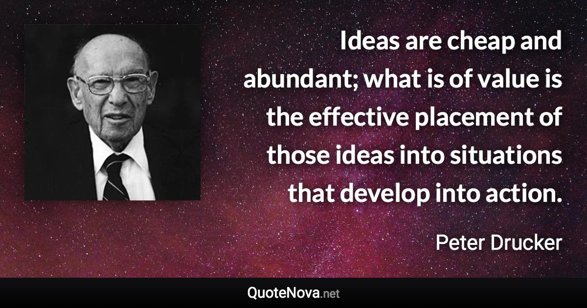 Ideas are cheap and abundant; what is of value is the effective placement of those ideas into situations that develop into action. - Peter Drucker quote