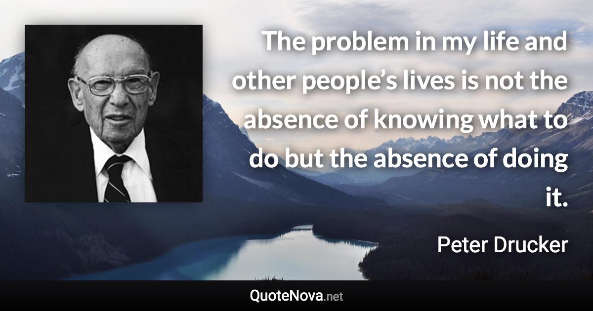 The problem in my life and other people’s lives is not the absence of knowing what to do but the absence of doing it. - Peter Drucker quote