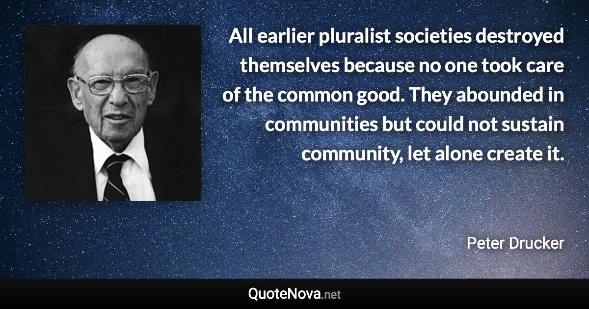 All earlier pluralist societies destroyed themselves because no one took care of the common good. They abounded in communities but could not sustain community, let alone create it. - Peter Drucker quote