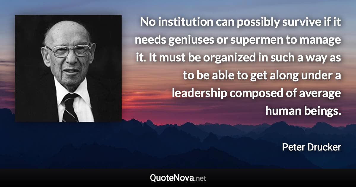 No institution can possibly survive if it needs geniuses or supermen to manage it. It must be organized in such a way as to be able to get along under a leadership composed of average human beings. - Peter Drucker quote