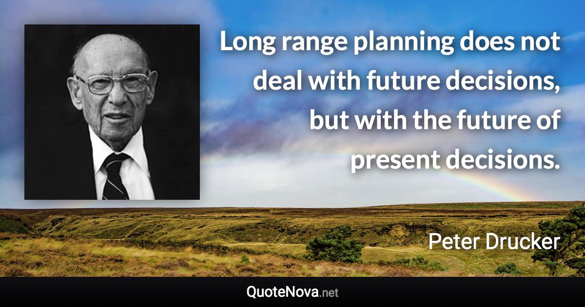 Long range planning does not deal with future decisions, but with the future of present decisions. - Peter Drucker quote