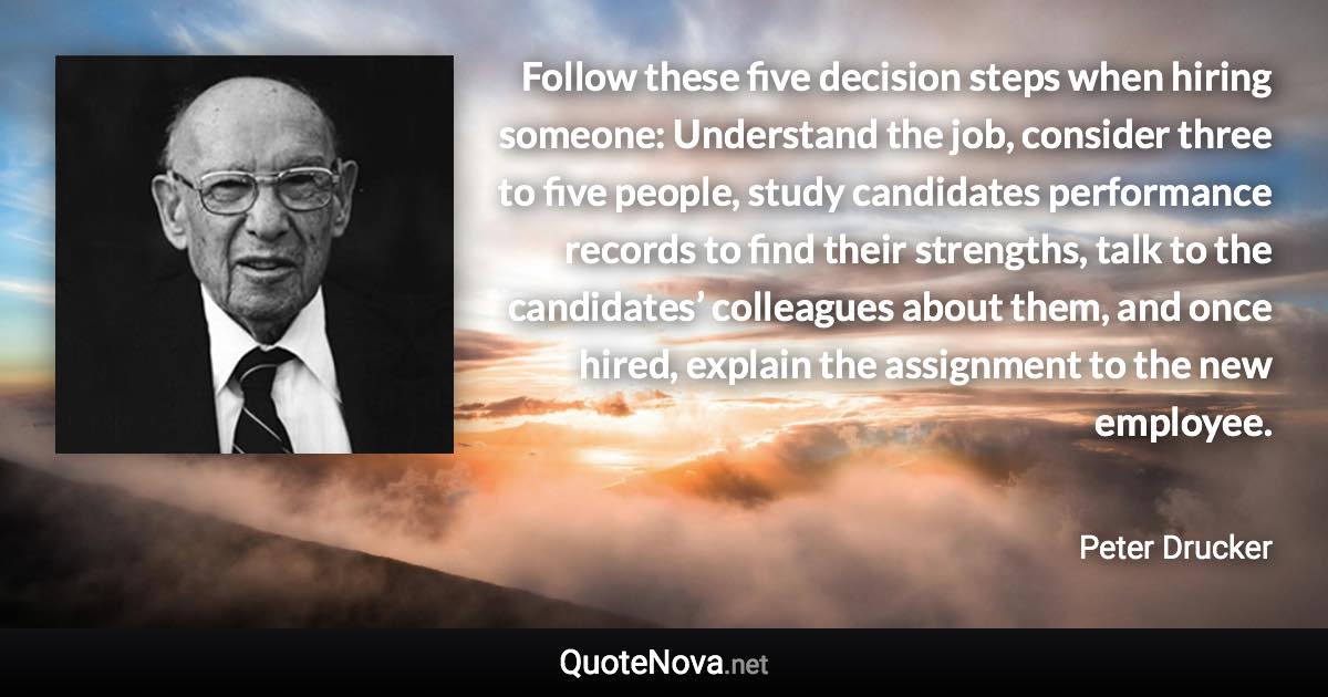 Follow these five decision steps when hiring someone: Understand the job, consider three to five people, study candidates performance records to find their strengths, talk to the candidates’ colleagues about them, and once hired, explain the assignment to the new employee. - Peter Drucker quote