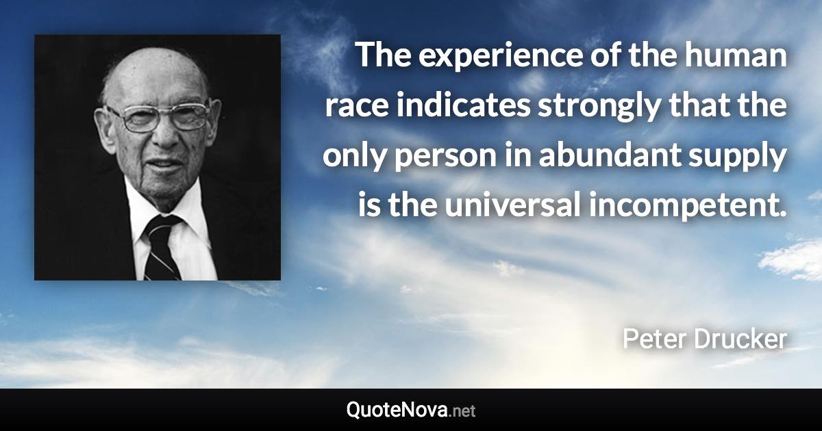 The experience of the human race indicates strongly that the only person in abundant supply is the universal incompetent. - Peter Drucker quote