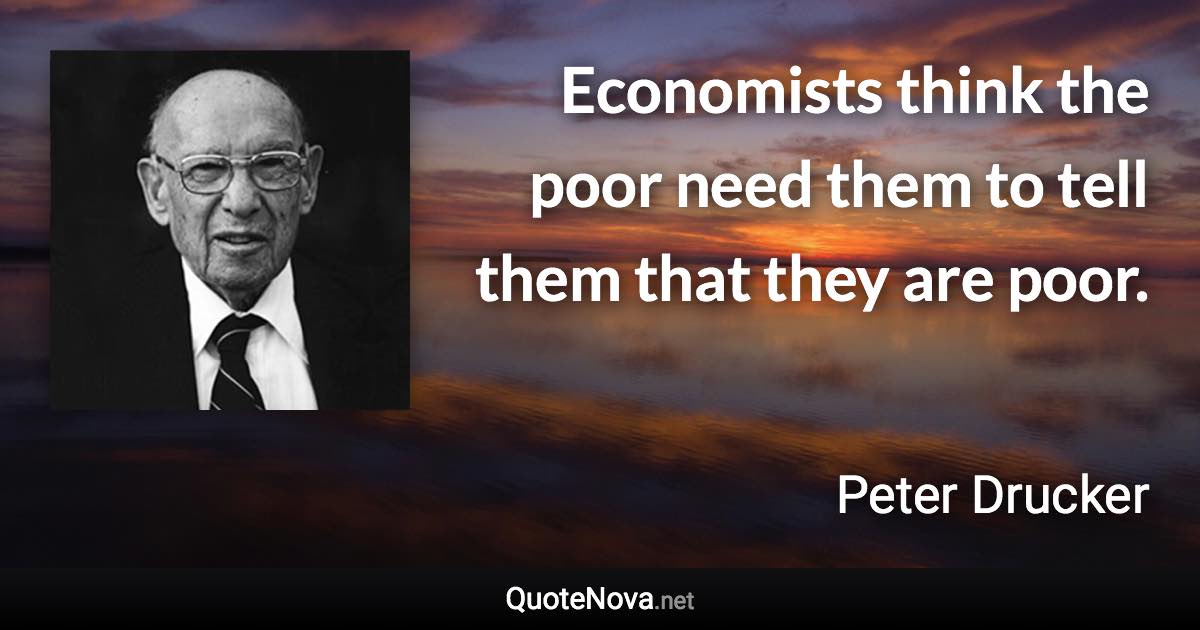 Economists think the poor need them to tell them that they are poor. - Peter Drucker quote