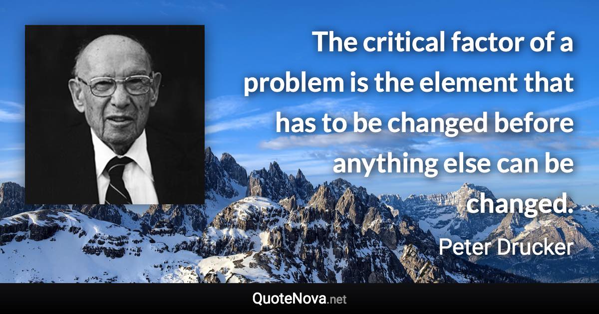 The critical factor of a problem is the element that has to be changed before anything else can be changed. - Peter Drucker quote