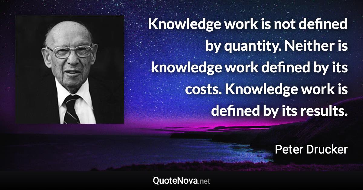 Knowledge work is not defined by quantity. Neither is knowledge work defined by its costs. Knowledge work is defined by its results. - Peter Drucker quote