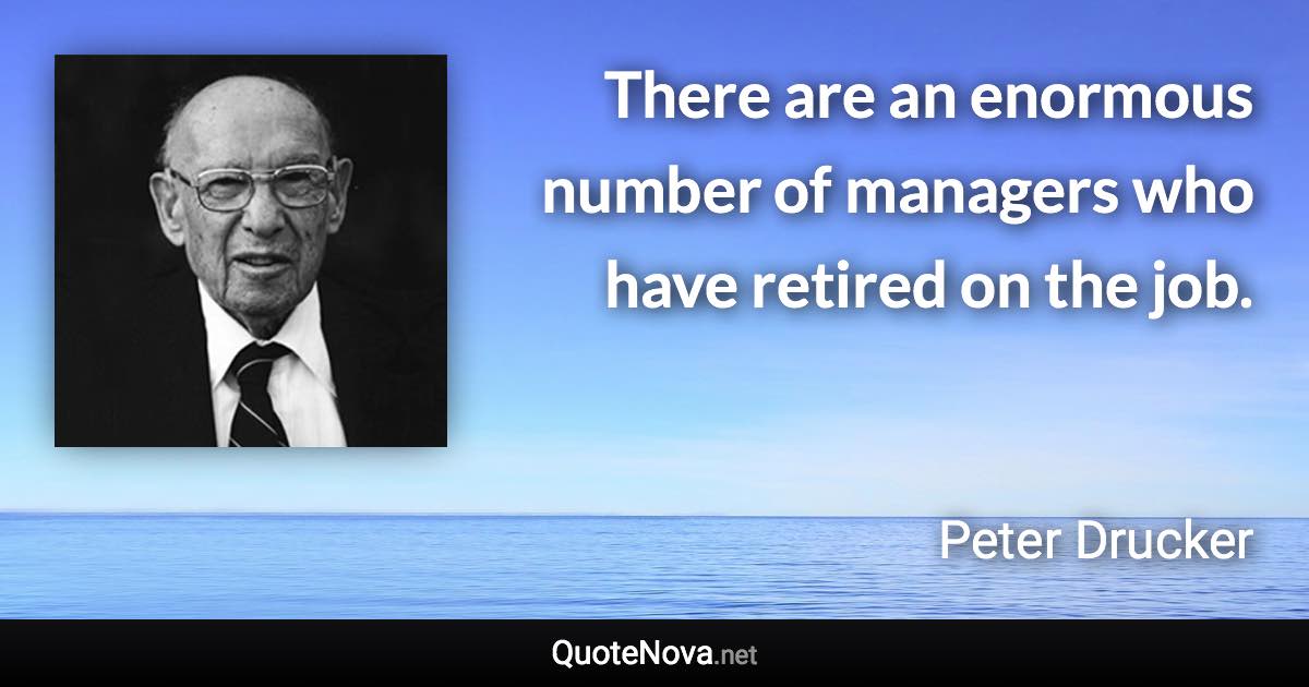 There are an enormous number of managers who have retired on the job. - Peter Drucker quote