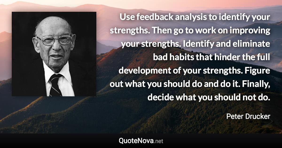 Use feedback analysis to identify your strengths. Then go to work on improving your strengths. Identify and eliminate bad habits that hinder the full development of your strengths. Figure out what you should do and do it. Finally, decide what you should not do. - Peter Drucker quote