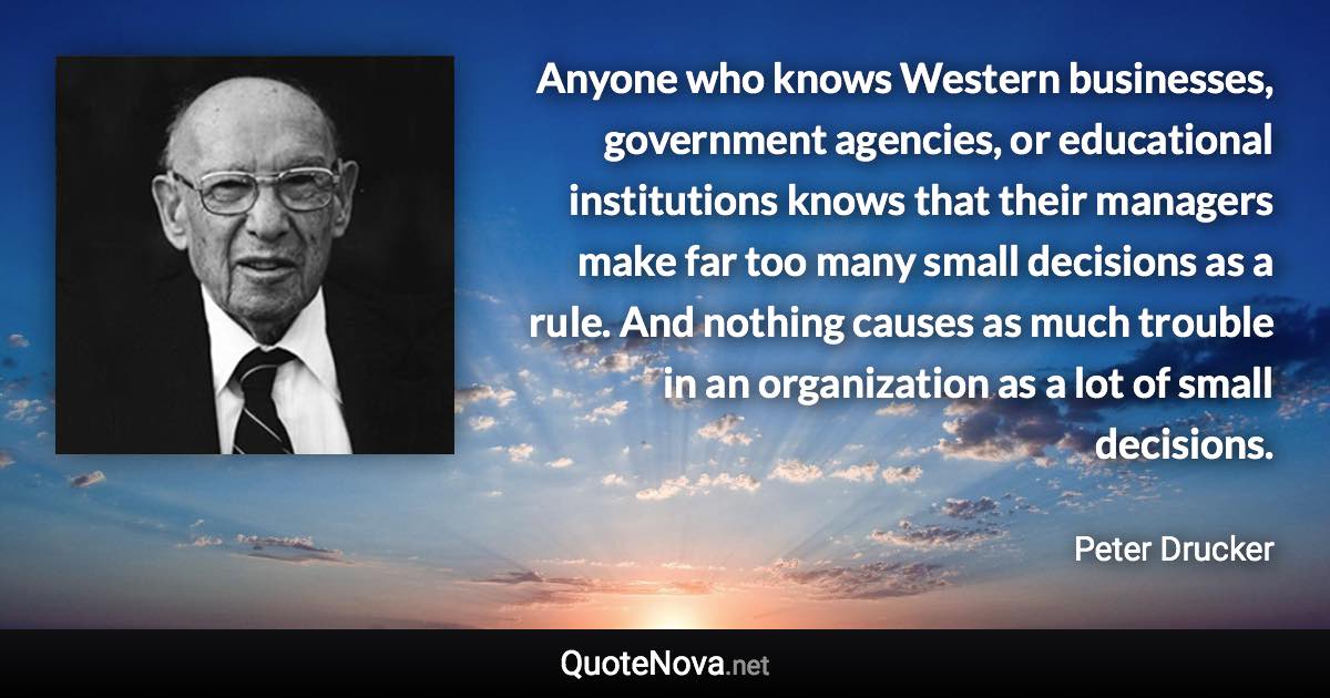 Anyone who knows Western businesses, government agencies, or educational institutions knows that their managers make far too many small decisions as a rule. And nothing causes as much trouble in an organization as a lot of small decisions. - Peter Drucker quote