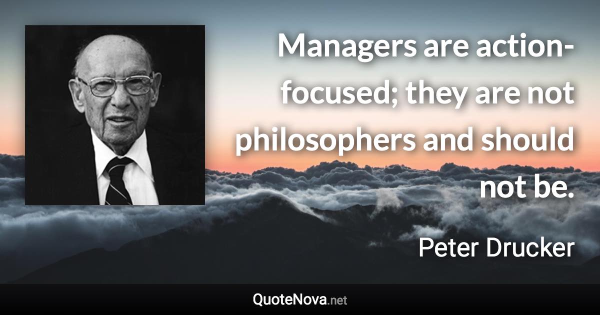 Managers are action-focused; they are not philosophers and should not be. - Peter Drucker quote