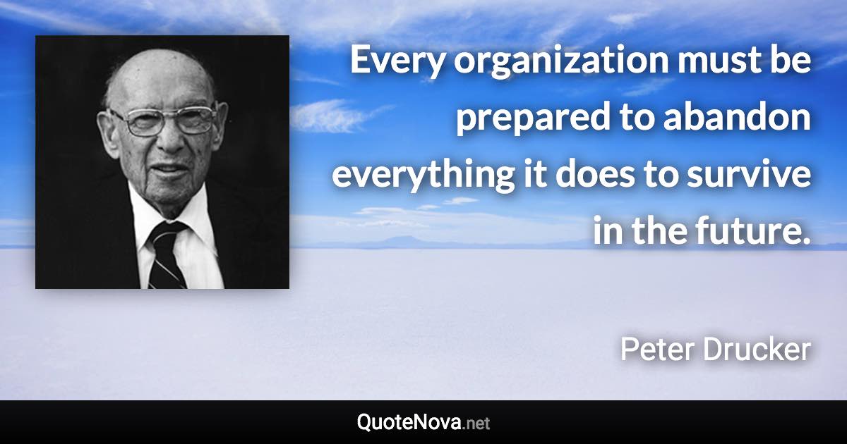 Every organization must be prepared to abandon everything it does to survive in the future. - Peter Drucker quote